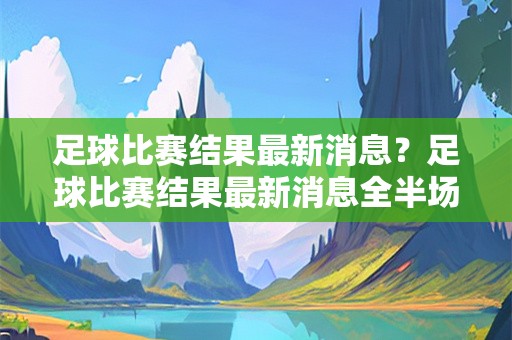 足球比赛结果最新消息？足球比赛结果最新消息全半场