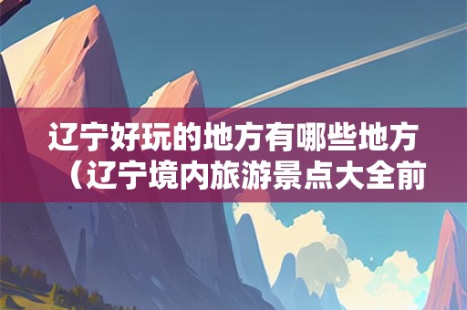 辽宁好玩的地方有哪些地方（辽宁境内旅游景点大全前十名）