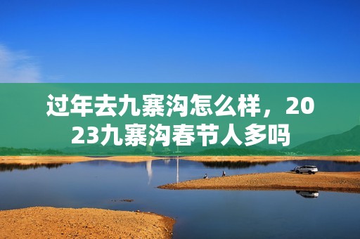 过年去九寨沟怎么样，2023九寨沟春节人多吗