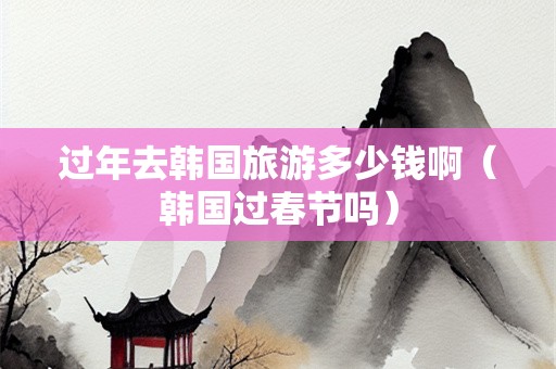 过年去韩国旅游多少钱啊（韩国过春节吗）