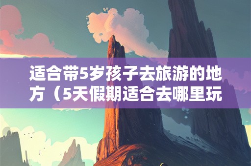 适合带5岁孩子去旅游的地方（5天假期适合去哪里玩）