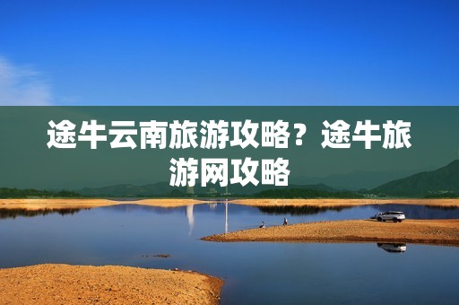 途牛云南旅游攻略？途牛旅游网攻略
