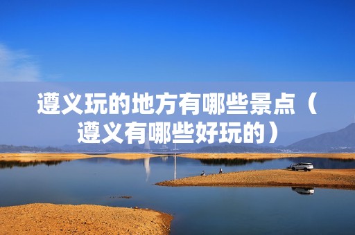 遵义玩的地方有哪些景点（遵义有哪些好玩的）