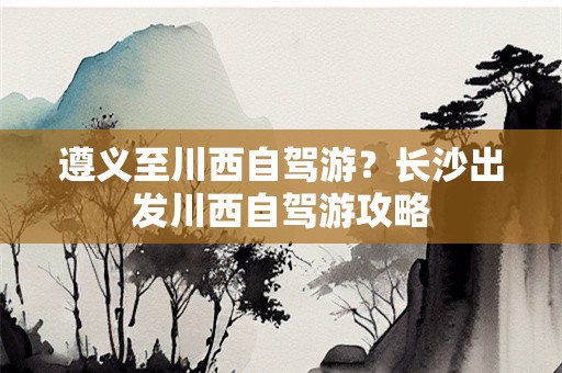 遵义至川西自驾游？长沙出发川西自驾游攻略