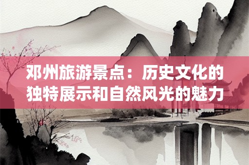 邓州旅游景点：历史文化的独特展示和自然风光的魅力所在(邓州旅游景点)