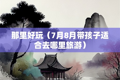 那里好玩（7月8月带孩子适合去哪里旅游）