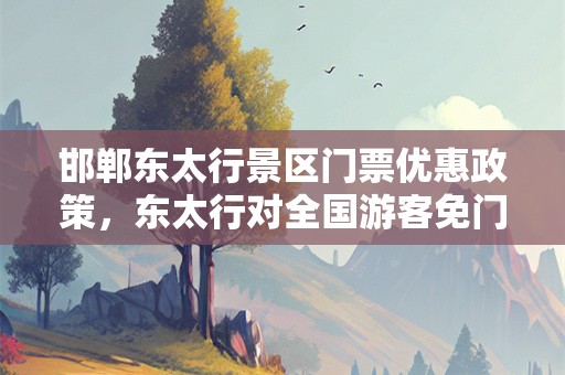 邯郸东太行景区门票优惠政策，东太行对全国游客免门票
