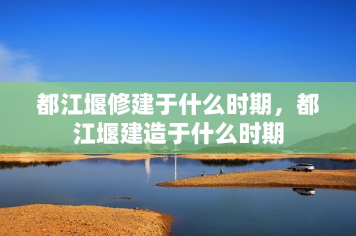 都江堰修建于什么时期，都江堰建造于什么时期