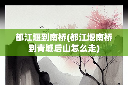 都江堰到南桥(都江堰南桥到青城后山怎么走)