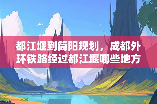 都江堰到简阳规划，成都外环铁路经过都江堰哪些地方