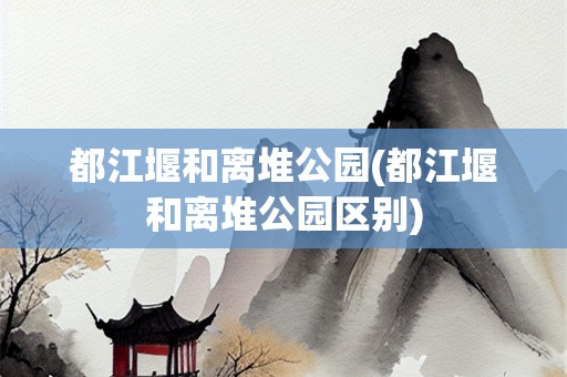 都江堰和离堆公园(都江堰和离堆公园区别)
