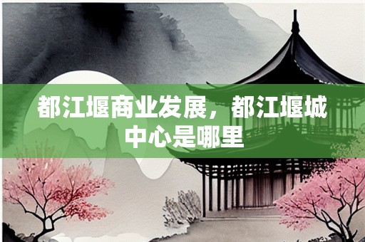 都江堰商业发展，都江堰城中心是哪里
