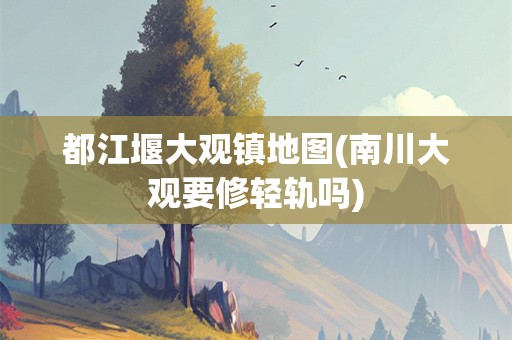 都江堰大观镇地图(南川大观要修轻轨吗)