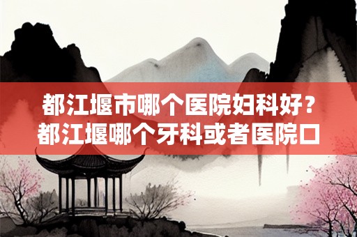 都江堰市哪个医院妇科好？都江堰哪个牙科或者医院口腔比较好啊