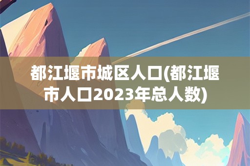 都江堰市城区人口(都江堰市人口2023年总人数)