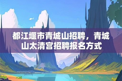都江堰市青城山招聘，青城山太清宫招聘报名方式
