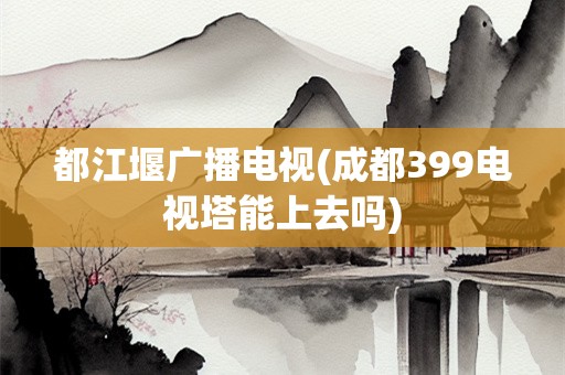 都江堰广播电视(成都399电视塔能上去吗)