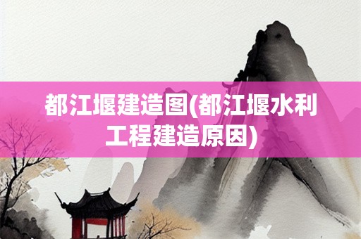 都江堰建造图(都江堰水利工程建造原因)