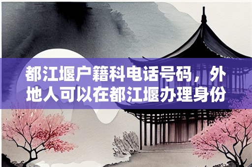 都江堰户籍科电话号码，外地人可以在都江堰办理身份证吗
