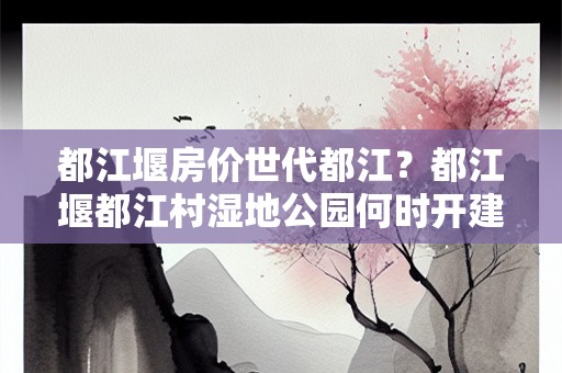 都江堰房价世代都江？都江堰都江村湿地公园何时开建