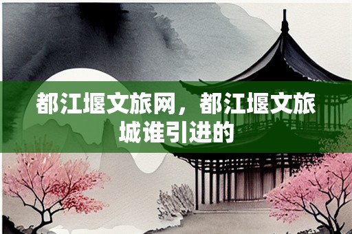 都江堰文旅网，都江堰文旅城谁引进的