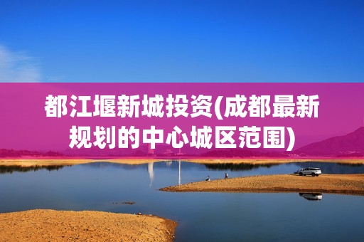 都江堰新城投资(成都最新规划的中心城区范围)
