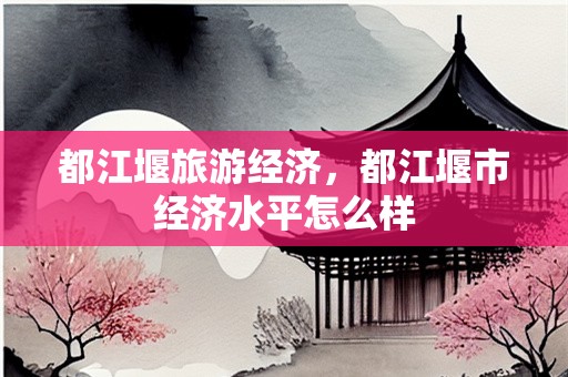 都江堰旅游经济，都江堰市经济水平怎么样