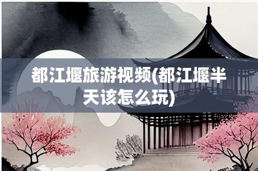 都江堰旅游视频(都江堰半天该怎么玩)