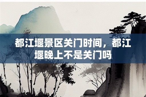都江堰景区关门时间，都江堰晚上不是关门吗