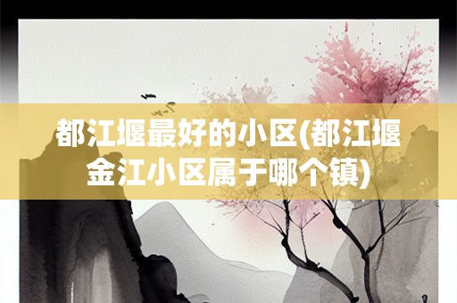 都江堰最好的小区(都江堰金江小区属于哪个镇)
