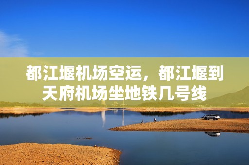 都江堰机场空运，都江堰到天府机场坐地铁几号线