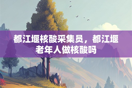 都江堰核酸采集员，都江堰老年人做核酸吗