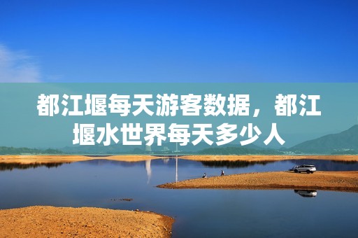 都江堰每天游客数据，都江堰水世界每天多少人