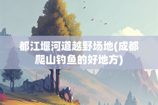 都江堰河道越野场地(成都爬山钓鱼的好地方)