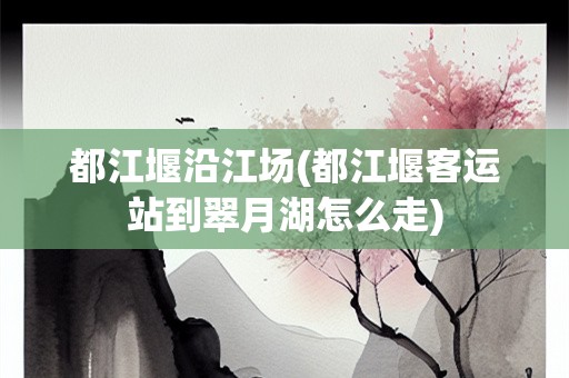 都江堰沿江场(都江堰客运站到翠月湖怎么走)