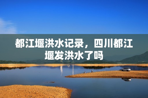 都江堰洪水记录，四川都江堰发洪水了吗