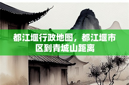 都江堰行政地图，都江堰市区到青城山距离