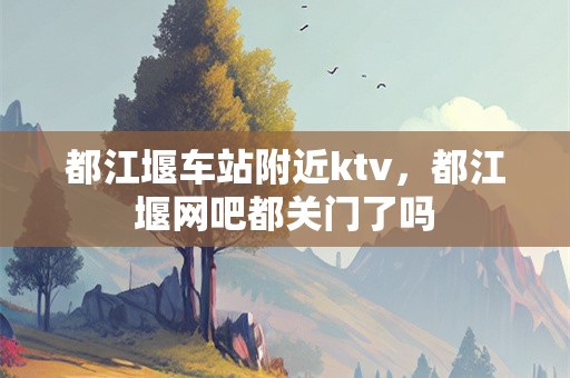都江堰车站附近ktv，都江堰网吧都关门了吗