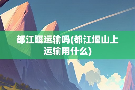 都江堰运输吗(都江堰山上运输用什么)