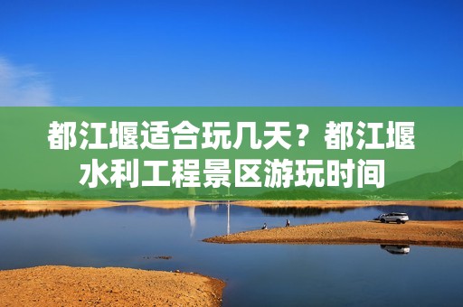 都江堰适合玩几天？都江堰水利工程景区游玩时间