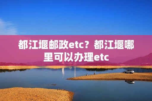 都江堰邮政etc？都江堰哪里可以办理etc