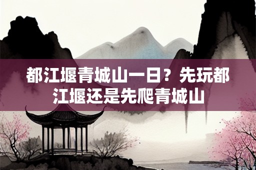 都江堰青城山一日？先玩都江堰还是先爬青城山