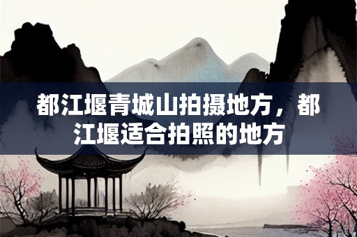 都江堰青城山拍摄地方，都江堰适合拍照的地方