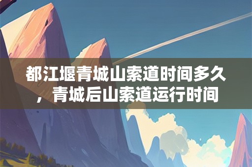 都江堰青城山索道时间多久，青城后山索道运行时间