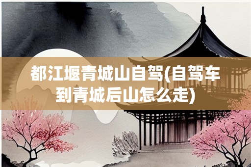 都江堰青城山自驾(自驾车到青城后山怎么走)