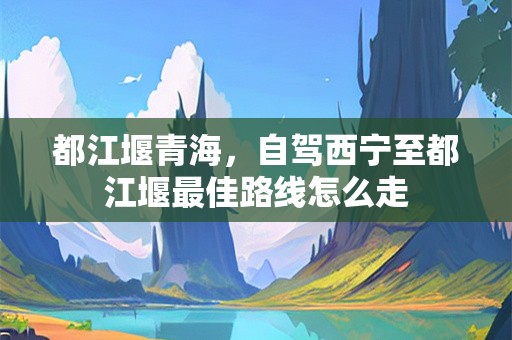都江堰青海，自驾西宁至都江堰最佳路线怎么走