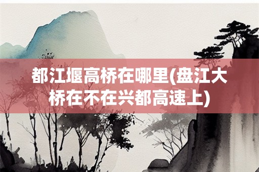 都江堰高桥在哪里(盘江大桥在不在兴都高速上)