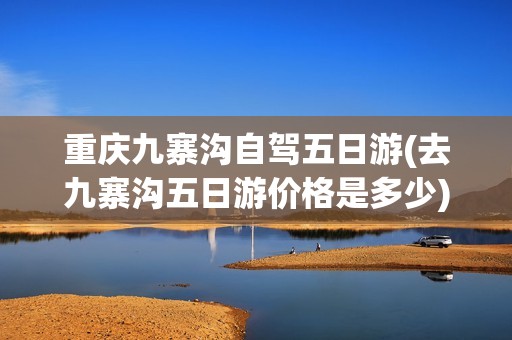 重庆九寨沟自驾五日游(去九寨沟五日游价格是多少)
