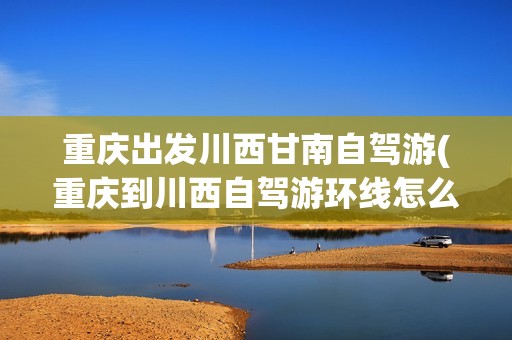 重庆出发川西甘南自驾游(重庆到川西自驾游环线怎么走，川西最佳自驾游线路推荐)