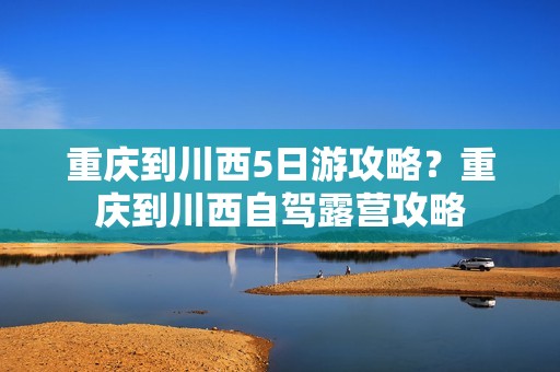 重庆到川西5日游攻略？重庆到川西自驾露营攻略